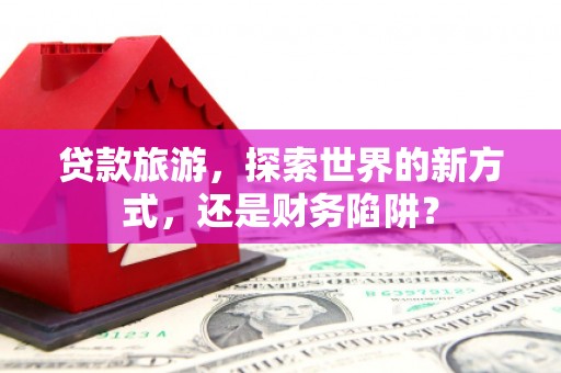 集贤贷款旅游，探索世界的新方式，还是财务陷阱？